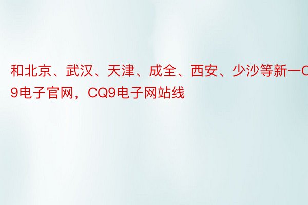 和北京、武汉、天津、成全、西安、少沙等新一CQ9电子官网，CQ9电子网站线