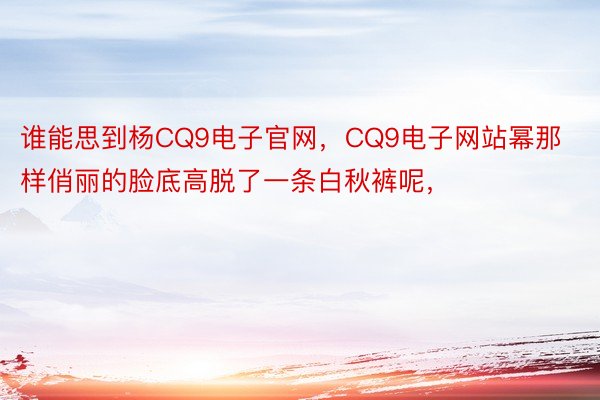 谁能思到杨CQ9电子官网，CQ9电子网站幂那样俏丽的脸底高脱了一条白秋裤呢，