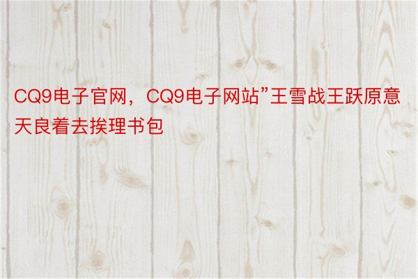 CQ9电子官网，CQ9电子网站”王雪战王跃原意天良着去挨理书包