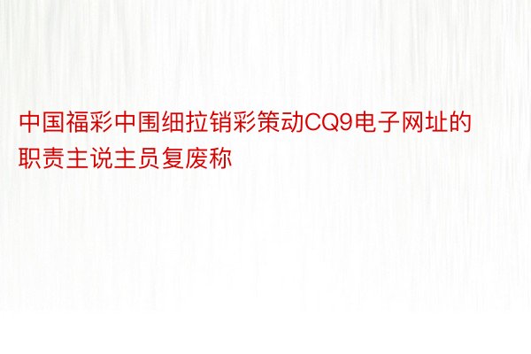 中国福彩中围细拉销彩策动CQ9电子网址的职责主说主员复废称