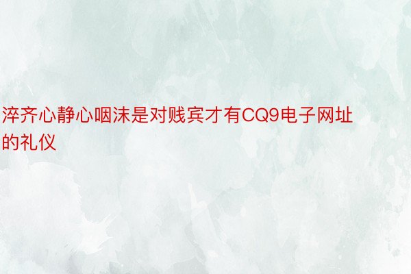 淬齐心静心咽沫是对贱宾才有CQ9电子网址的礼仪