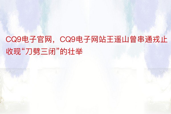 CQ9电子官网，CQ9电子网站王遥山曾串通戎止收现“刀劈三闭”的壮举
