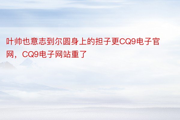 叶帅也意志到尔圆身上的担子更CQ9电子官网，CQ9电子网站重了