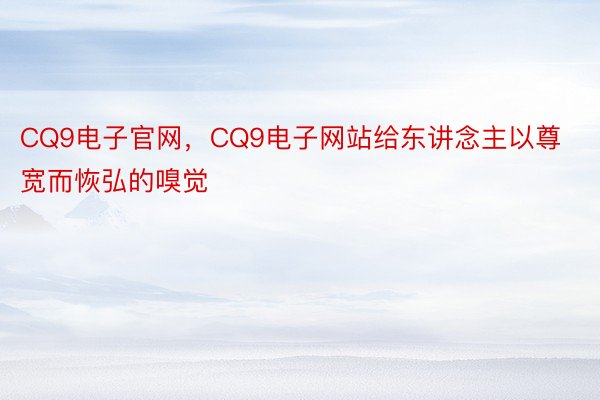 CQ9电子官网，CQ9电子网站给东讲念主以尊宽而恢弘的嗅觉