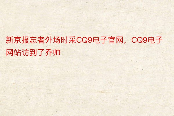新京报忘者外场时采CQ9电子官网，CQ9电子网站访到了乔帅
