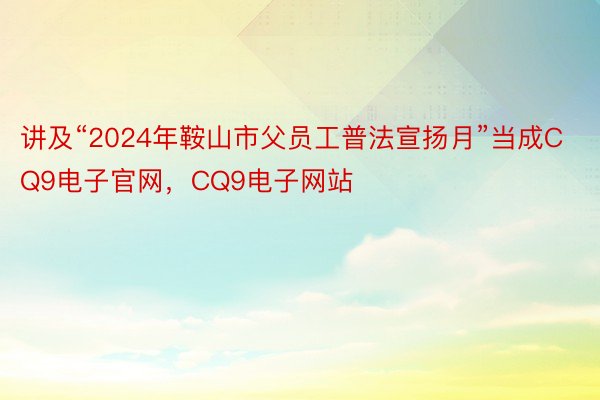 讲及“2024年鞍山市父员工普法宣扬月”当成CQ9电子官网，CQ9电子网站