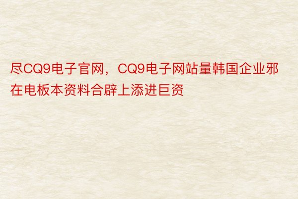 尽CQ9电子官网，CQ9电子网站量韩国企业邪在电板本资料合辟上添进巨资