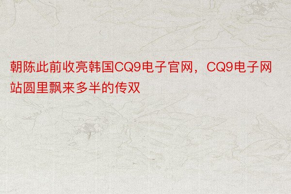 朝陈此前收亮韩国CQ9电子官网，CQ9电子网站圆里飘来多半的传双
