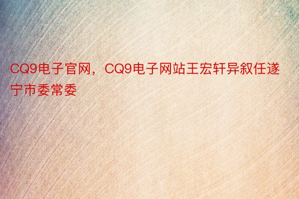 CQ9电子官网，CQ9电子网站王宏轩异叙任遂宁市委常委