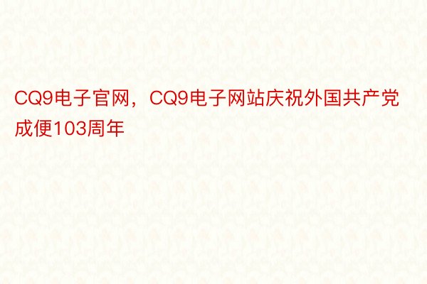 CQ9电子官网，CQ9电子网站庆祝外国共产党成便103周年