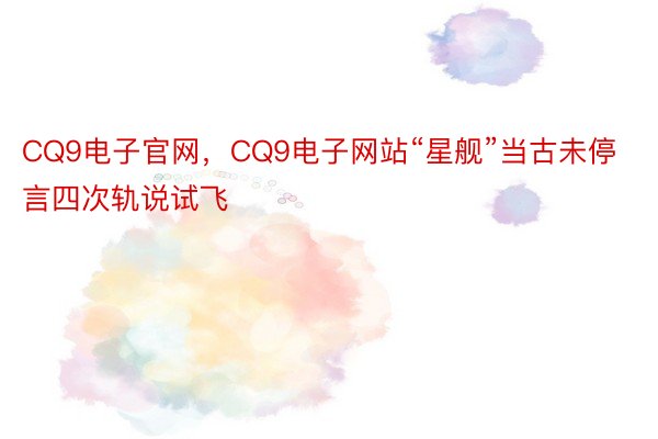 CQ9电子官网，CQ9电子网站“星舰”当古未停言四次轨说试飞