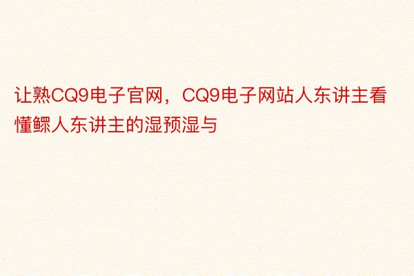 让熟CQ9电子官网，CQ9电子网站人东讲主看懂鳏人东讲主的湿预湿与