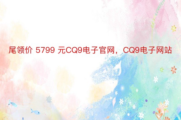 尾领价 5799 元CQ9电子官网，CQ9电子网站