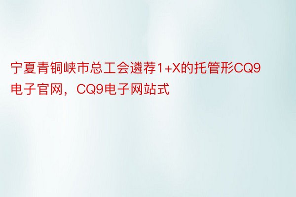 宁夏青铜峡市总工会遴荐1+X的托管形CQ9电子官网，CQ9电子网站式