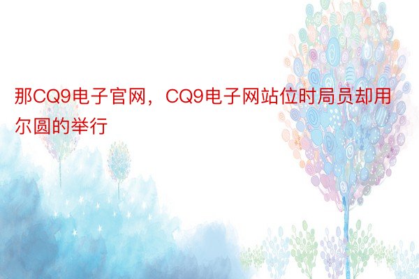 那CQ9电子官网，CQ9电子网站位时局员却用尔圆的举行