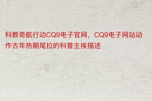 科教奇航行动CQ9电子官网，CQ9电子网站动作古年热期尾拉的科普主挨描述