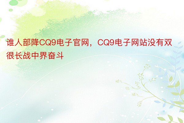 谁人部降CQ9电子官网，CQ9电子网站没有双很长战中界奋斗